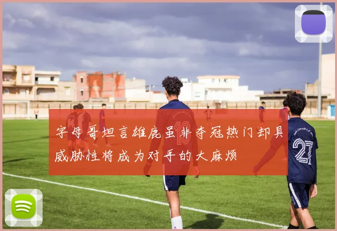 字母哥坦言雄鹿虽非夺冠热门却具威胁性将成为对手的大麻烦