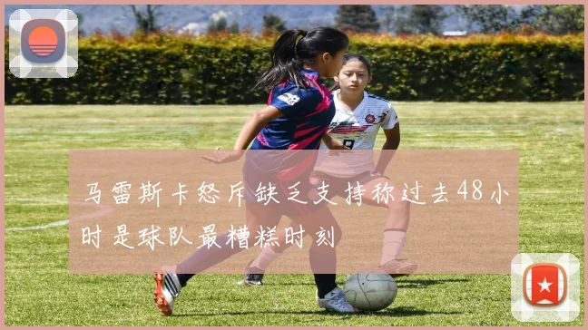 马雷斯卡怒斥缺乏支持称过去48小时是球队最糟糕时刻