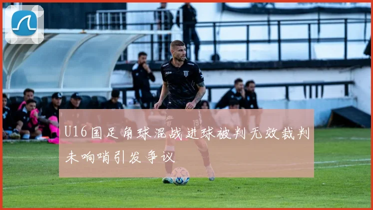 U16国足角球混战进球被判无效裁判未响哨引发争议