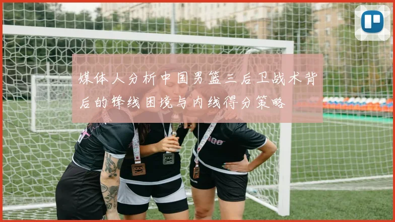 媒体人分析中国男篮三后卫战术背后的锋线困境与内线得分策略