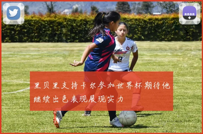 里贝里支持卡尔参加世界杯期待他继续出色表现展现实力