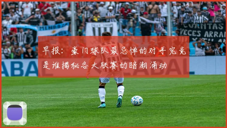 早报：豪门球队最忌惮的对手究竟是谁揭秘各大联赛的暗潮涌动