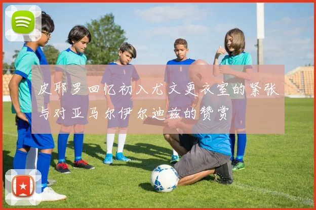 皮耶罗回忆初入尤文更衣室的紧张与对亚马尔伊尔迪兹的赞赏