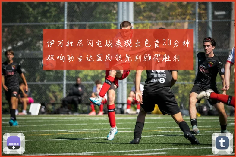 伊万托尼闪电战表现出色首20分钟双响助吉达国民领先利雅得胜利