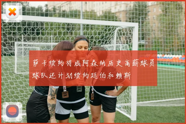 萨卡续约将成阿森纳历史高薪球员球队还计划续约廷伯和赖斯