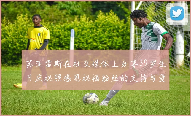 苏亚雷斯在社交媒体上分享39岁生日庆祝照感恩祝福粉丝的支持与爱护
