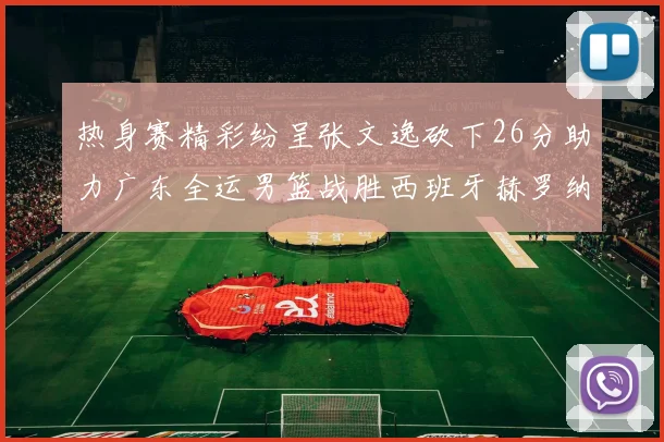 热身赛精彩纷呈张文逸砍下26分助力广东全运男篮战胜西班牙赫罗纳队