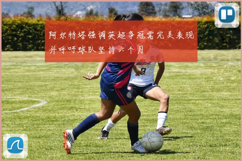 阿尔特塔强调英超争冠需完美表现并呼吁球队坚持六个月