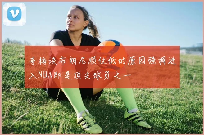 夸梅谈布朗尼顺位低的原因强调进入NBA即是顶尖球员之一