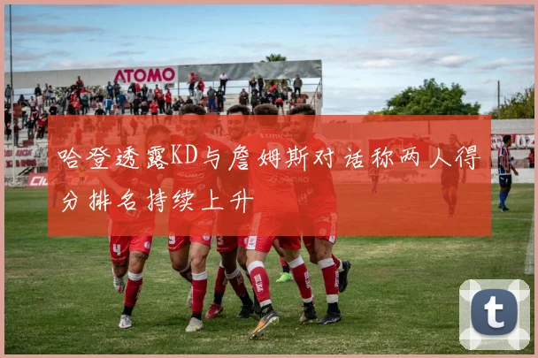 哈登透露KD与詹姆斯对话称两人得分排名持续上升