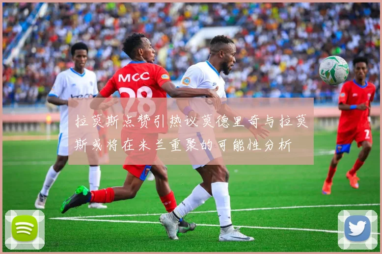 拉莫斯点赞引热议莫德里奇与拉莫斯或将在米兰重聚的可能性分析