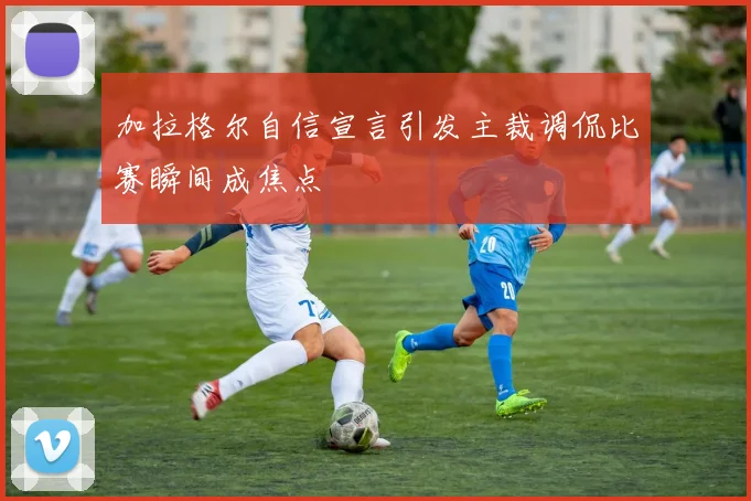 加拉格尔自信宣言引发主裁调侃比赛瞬间成焦点