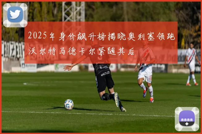 2025年身价飙升榜揭晓奥利塞领跑沃尔特马德卡尔紧随其后