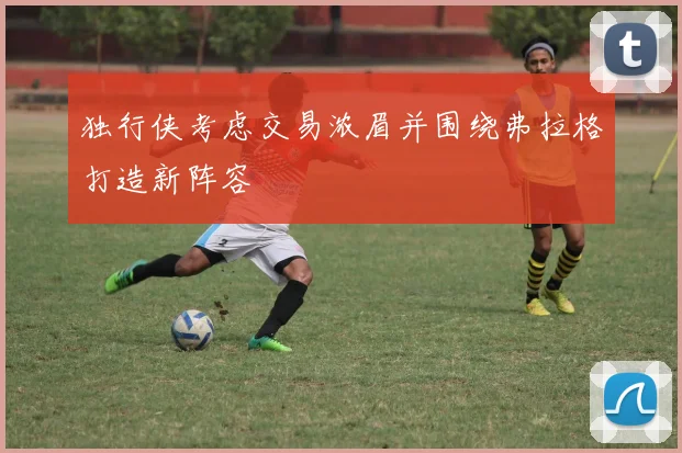 独行侠考虑交易浓眉并围绕弗拉格打造新阵容