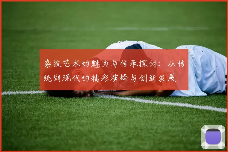 杂技艺术的魅力与传承探讨：从传统到现代的精彩演绎与创新发展