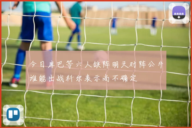 今日库巴等六人缺阵明天对阵公牛谁能出战科尔表示尚不确定