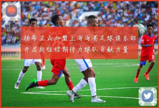 杨希正式加盟上海海港足球俱乐部开启新征程期待为球队贡献力量