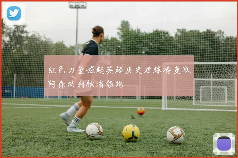 红色力量崛起英超历史进球榜曼联阿森纳利物浦领跑