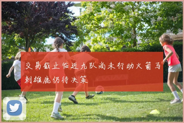 交易截止临近九队尚未行动火箭马刺雄鹿仍待决策