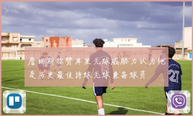 詹姆斯称赞库里无球威胁力认为他是历史最佳持球无球兼备球员