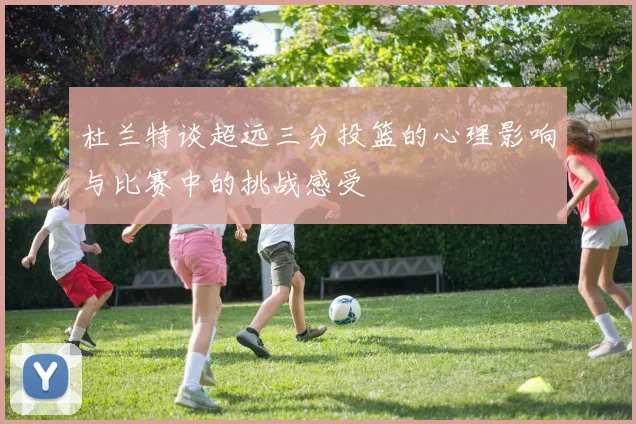 杜兰特谈超远三分投篮的心理影响与比赛中的挑战感受