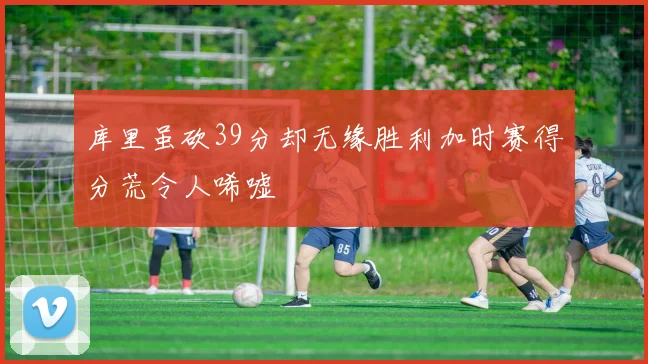 库里虽砍39分却无缘胜利加时赛得分荒令人唏嘘