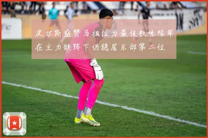 皮尔斯盛赞马祖拉为最佳教练绿军在主力缺阵下仍稳居东部第二位