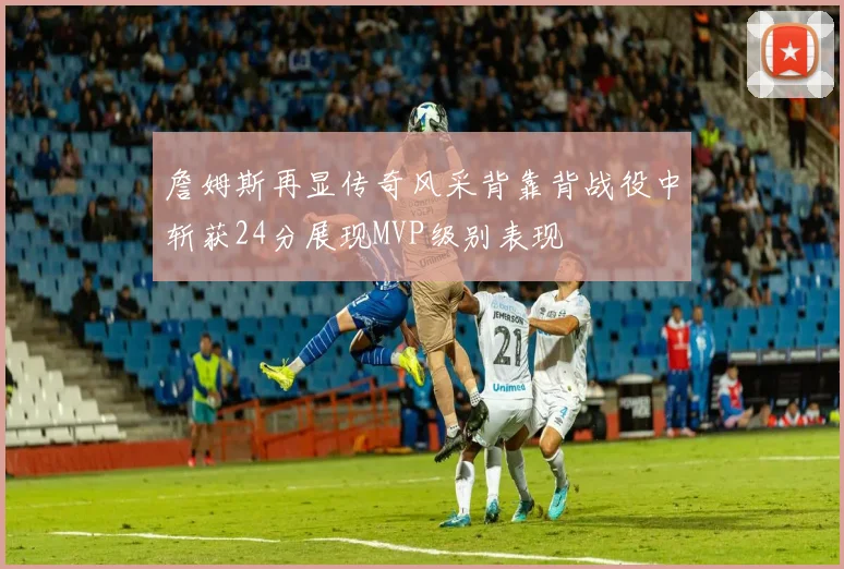 詹姆斯再显传奇风采背靠背战役中斩获24分展现MVP级别表现