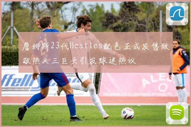 詹姆斯23代Heatles配色正式发售致敬热火三巨头引发球迷热议