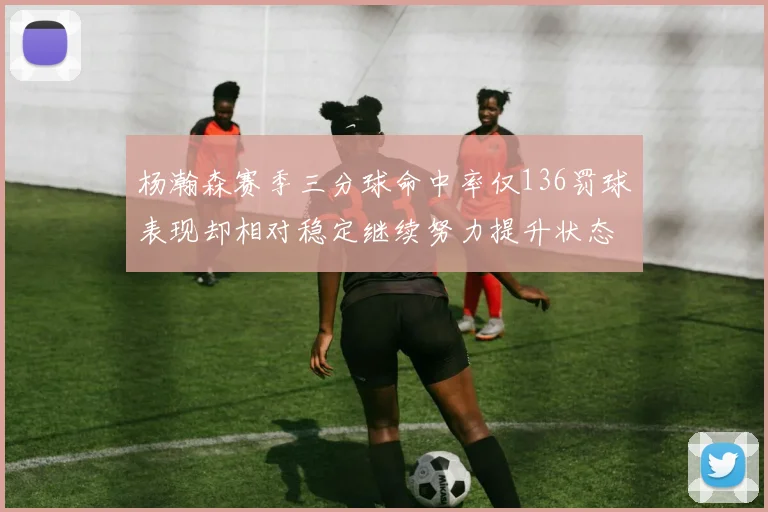 杨瀚森赛季三分球命中率仅136罚球表现却相对稳定继续努力提升状态