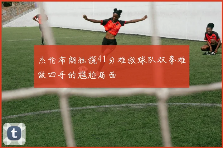 杰伦布朗独揽41分难救球队双拳难敌四手的尴尬局面