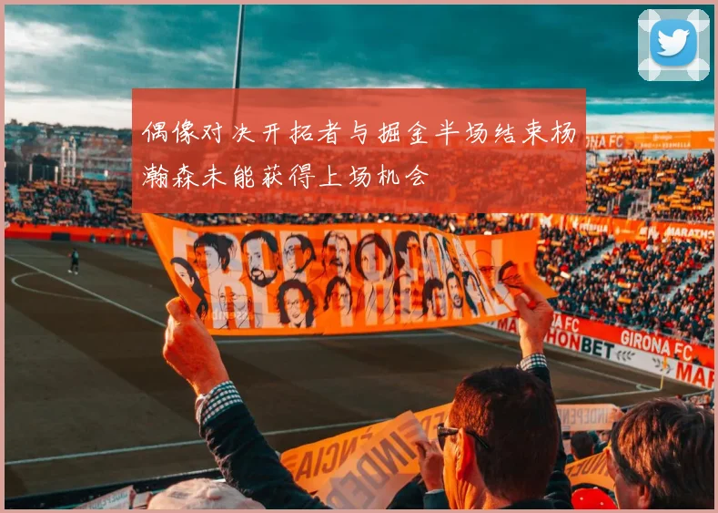 偶像对决开拓者与掘金半场结束杨瀚森未能获得上场机会