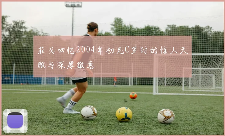 菲戈回忆2004年初见C罗时的惊人天赋与深厚敬意