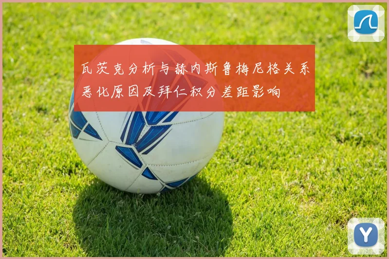 瓦茨克分析与赫内斯鲁梅尼格关系恶化原因及拜仁积分差距影响