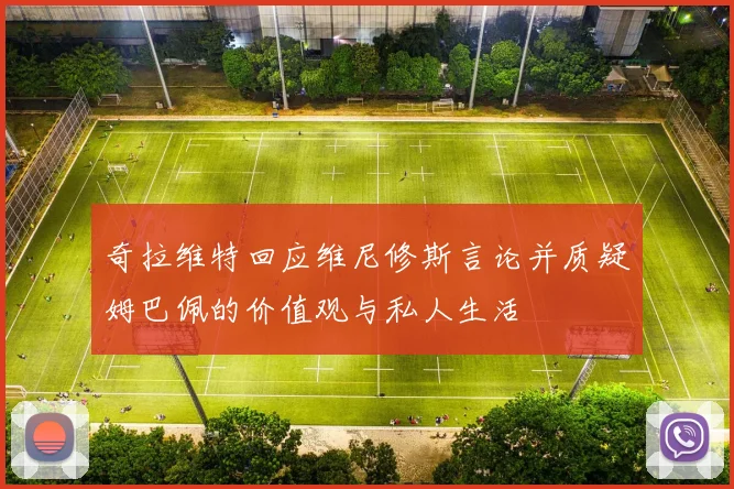奇拉维特回应维尼修斯言论并质疑姆巴佩的价值观与私人生活