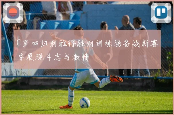 C罗回归利雅得胜利训练场备战新赛季展现斗志与激情